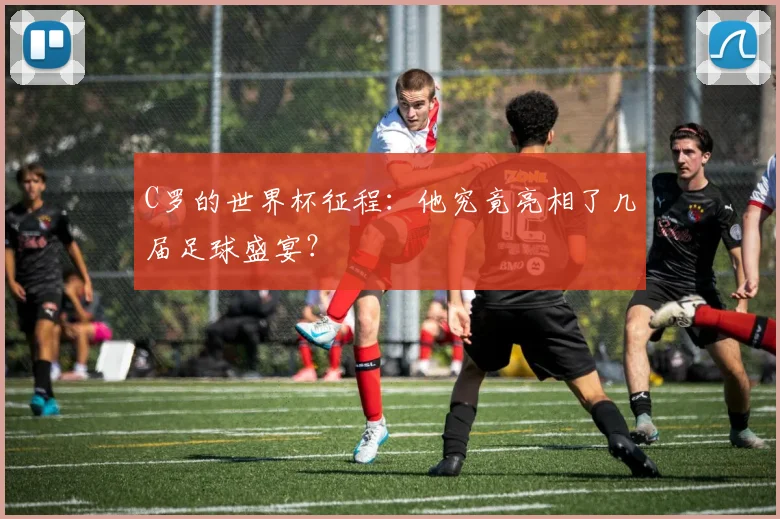 C罗的世界杯征程：他究竟亮相了几届足球盛宴？