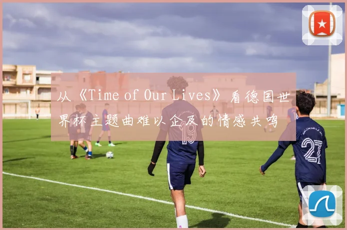 从《Time of Our Lives》看德国世界杯主题曲难以企及的情感共鸣