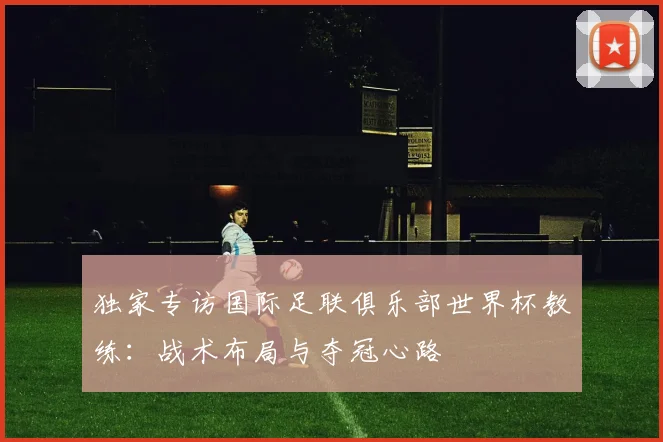 独家专访国际足联俱乐部世界杯教练：战术布局与夺冠心路